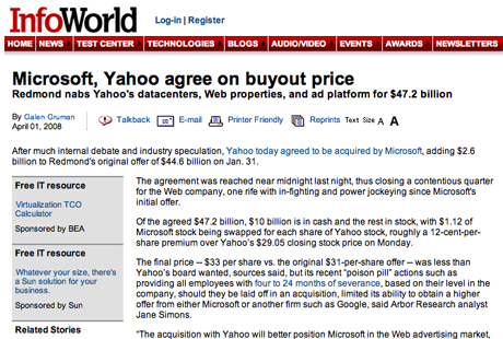 　InfoWorldが「Microsoft, Yahoo agree on buyout price（MicrosoftとYahoo、買収価格で合意）」というニュースを掲載した時、編集部の一部で緊張感が一気に高まったのは、言うまでもない。なになに・・・買収価格は1月31日に提示された446億ドルに26億ドルを追加した472億ドル・・・なるほど・・・100億ドルは現金で残りは株式で・・・そうなんだ・・・Yahoo CEO Jerry Yang氏は「チーフYahoo」としてMicrosoft入り・・・？？？何かおかしい。同サイトをよく見ると、「Apple plans iPhone Server（Apple、iPhoneサーバを計画）」や「Google buys Facebook（Google、Facebook買収）」などというニュースもある。参りました、降参です。