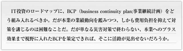 
IT投資のロードマップに、BCP（business continuity plan;事業継続計画）をどう組み入れるべきか。だが本業の業績動向を鑑みつつ、しかも費用負担を抑えて対策を講じるのは困難なことだ。だが単なる災害対策で終わらない、本業へのプラス効果まで視野に入れたBCPを策定できれば、そこに活路が見出せないだろうか。