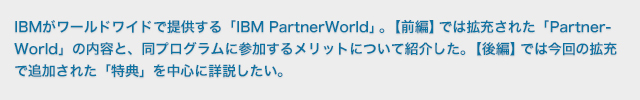 IBMがワールドワイドで提供する「IBM PartnerWorld」。【前編】では拡充された「PartnerWorld」の内容と、同プログラムに参加するメリットについて紹介した。【後編】では今回の拡充で追加された「特典」を中心に詳説したい。