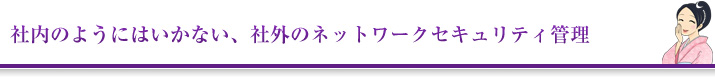 社内のようにはいかない、社外のネットワークセキュリティ管理