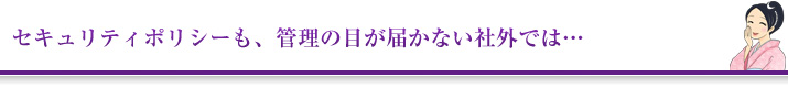 セキュリティポリシーも、管理の目が届かない社外では…