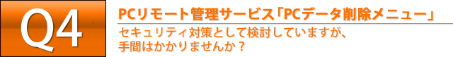 Q4. PCリモート管理サービス「PCデータ削除メニュー」　セキュリティ対策として検討していますが、手間はかかりませんか？