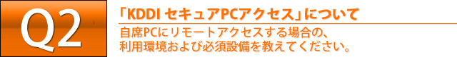 Q2. 「KDDI セキュアPCアクセス」について　自席PCにリモートアクセスする場合の、利用環境および必須設備を教えてください。