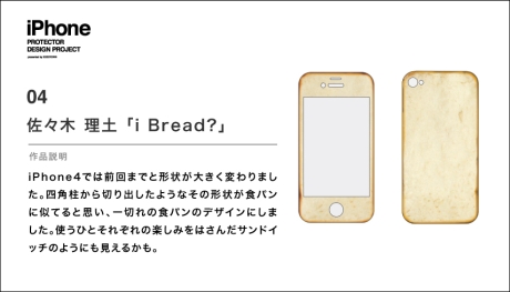 グランプリ作品「i Bread？」

ケンドーコバヤシ氏は「満場一致で決まった。パン屋さんに置いてあったらおもしろい」、花楓氏は「このデザインを見て、iPhoneがほしくなった」、ダンテ・カーヴァー氏は「本当におもしろいデザイン」、JUN WATANABE氏は「iPhoneの形をうまく利用している。世界で認識できるモチーフを選んだところを評価した」とコメントした。

作者の佐々木理土氏には賞金10万円が贈られる。このデザインのiPhoneケースは11月下旬に全世界で発売予定だ。