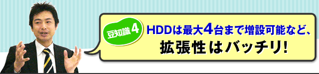 （豆知識４）HDDは最大4台まで増設可能など、拡張性はバッチリ！