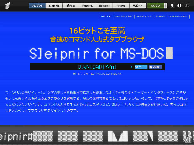 　フェンリルは、音速のコマンド入力式タブブラウザ“Sleipnir for MS-DOS”をリリースしたと発表しました。Sleipnir独自のアスキーアート変換エンジンは、イメージを鮮やかな16色で描き出すほか、タッチジェスチャも備え、すべてのタブをファイルに書き出すことで、省メモリでタブを100個開くことができるそうです。