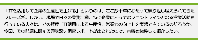 「ITを活用して企業の生産性を上げる」というのは、ここ数十年にわたって繰り返し唱えられてきたフレーズだ。しかし、現場で日々の業務活動、特に企業にとってのフロントラインとなる営業活動を行っている人々は、どの程度「IT活用による生産性、営業力の向上」を実感できているのだろうか。今回、その問題に関する興味深い調査レポートが出されたので、内容を抜粋して紹介したい。