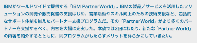 IBMがワールドワイドで提供する「IBM PartnerWorld」。IBMがワールドワイドで提供する「IBM PartnerWorld」IBMの製品／サービスを活用したソリューションの開発や販売促進の支援はじめ、営業活動やスキル向上のための技術支援など、包括的なサポート体制を揃えたパートナー支援プログラムだ。その「PartnerWorld」がより多くのパートナーを支援するべく、内容を大幅に充実した。本稿では2回にわたり、新たな「PartnerWorld」の内容を紹介するとともに、同プログラムがもたらすメリットを詳らかにしていきたい。