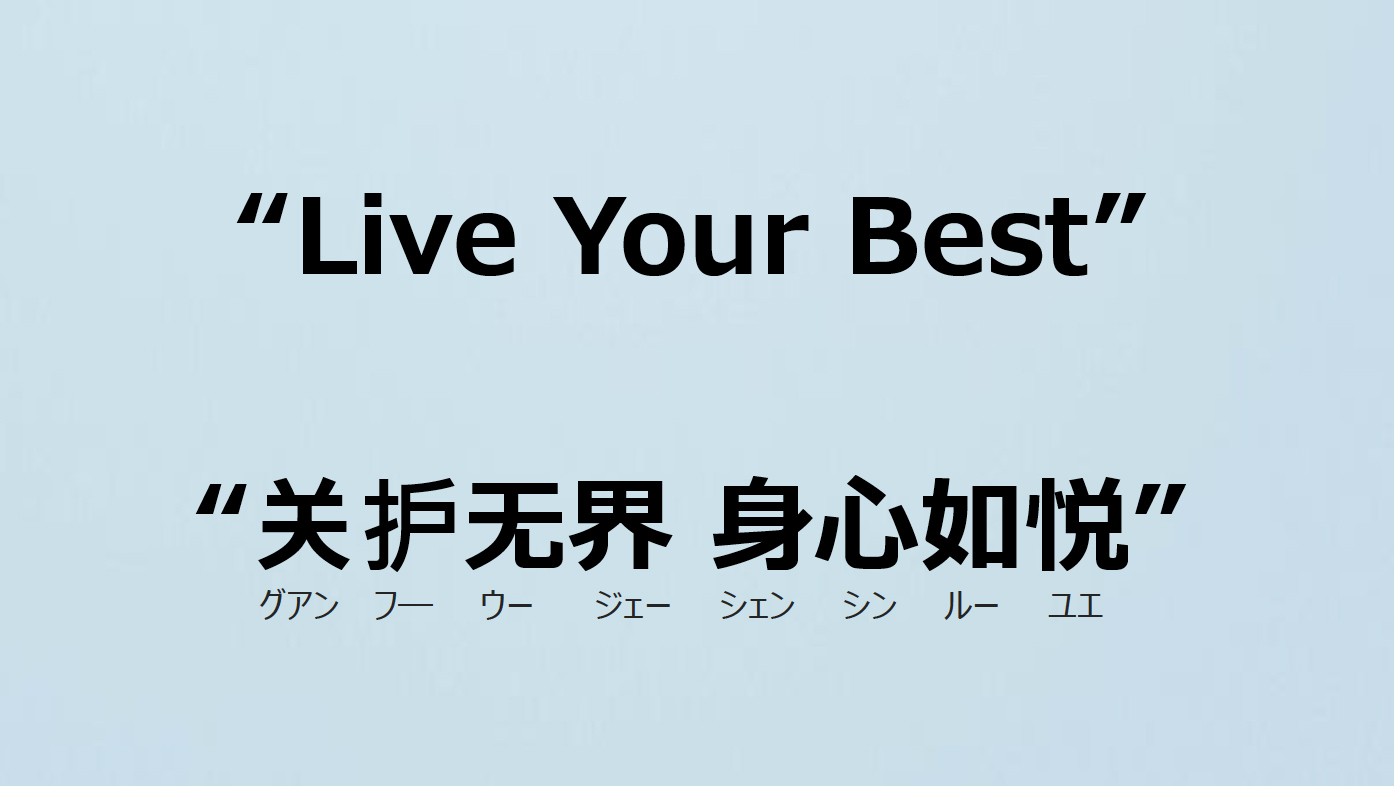 英語では「Live Your Best」、中国語では「关护无界 身心如悦（グアン フー ウー ジェー シェン シン ルー ユエ）」を用いている